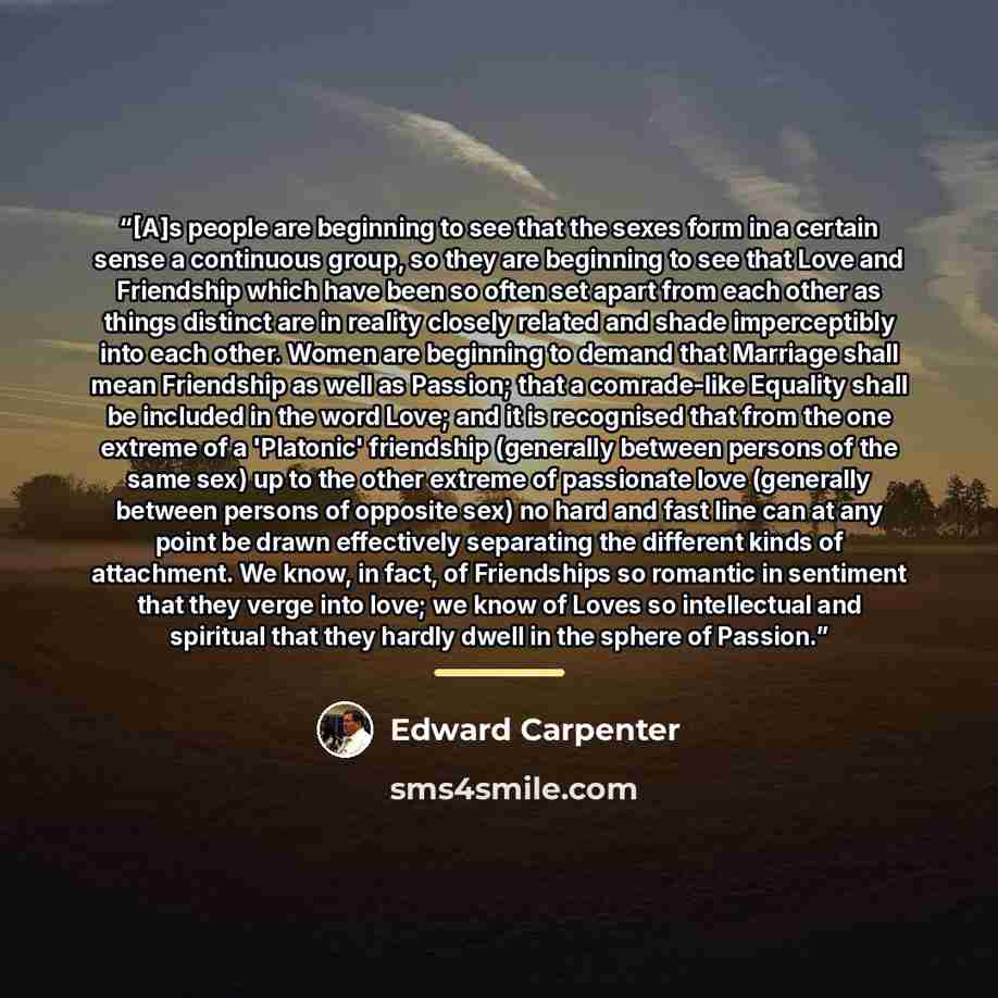 “[A]s people are beginning to see that the sexes form in a certain sense a continuous group, so they are beginning to see that Love and Friendship which have been so often set apart from each other as things distinct are in reality closely related and shade imperceptibly into each other. Women are…” quote by Edward Carpenter