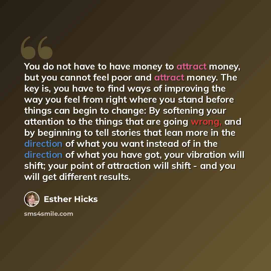 “You do not have to have money to attract money, but you cannot feel poor and attract money. The key is, you have to find ways of improving the way you feel from right where you stand before things can begin to change: By softening your attention to the things that are going wrong, and by beginning…” quote by Esther Hicks