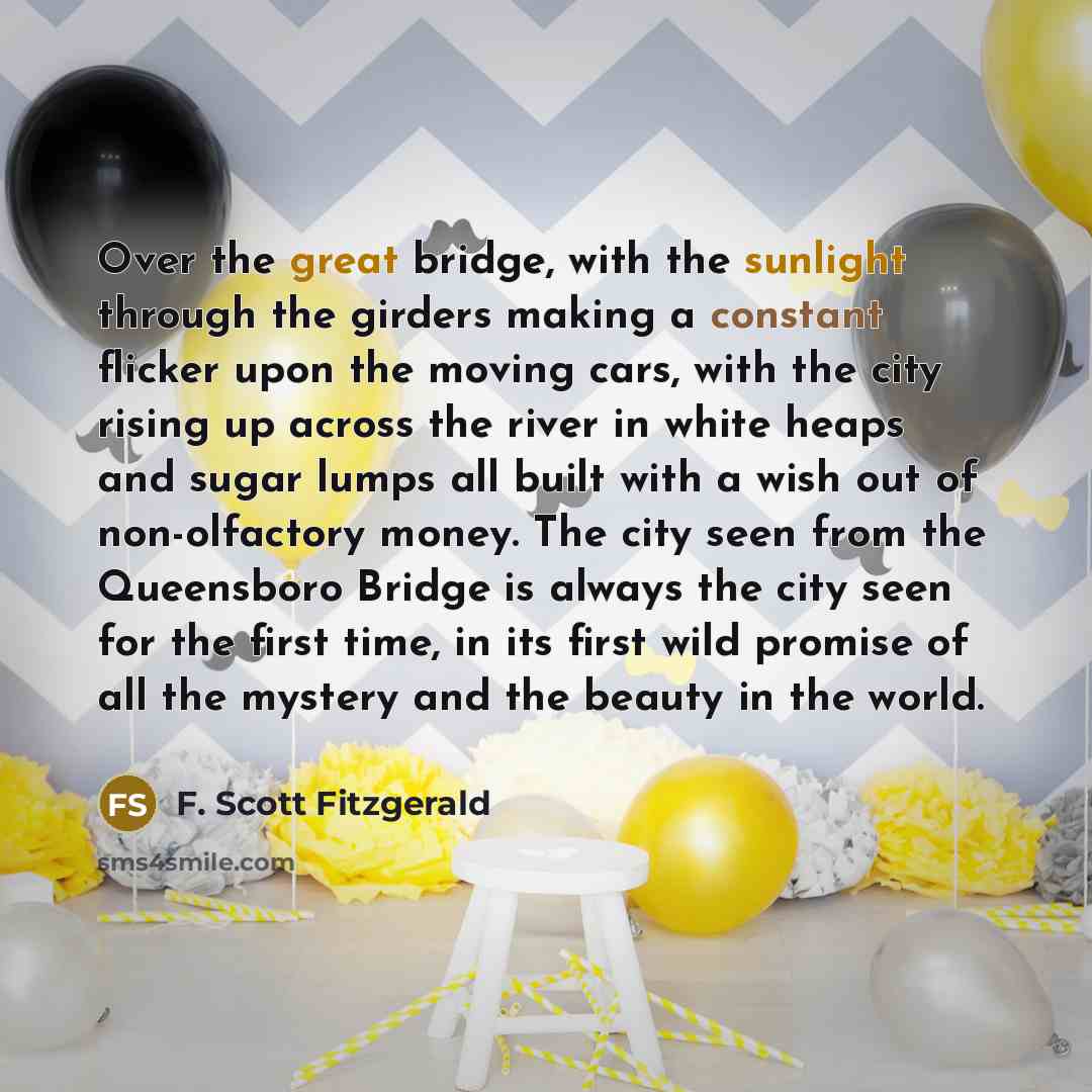 “Over the great bridge, with the sunlight through the girders making a constant flicker upon the moving cars, with the city rising up across the river in white heaps and sugar lumps all built with a wish out of non-olfactory money. The city seen from the Queensboro Bridge is always the city seen…” quote by F. Scott Fitzgerald