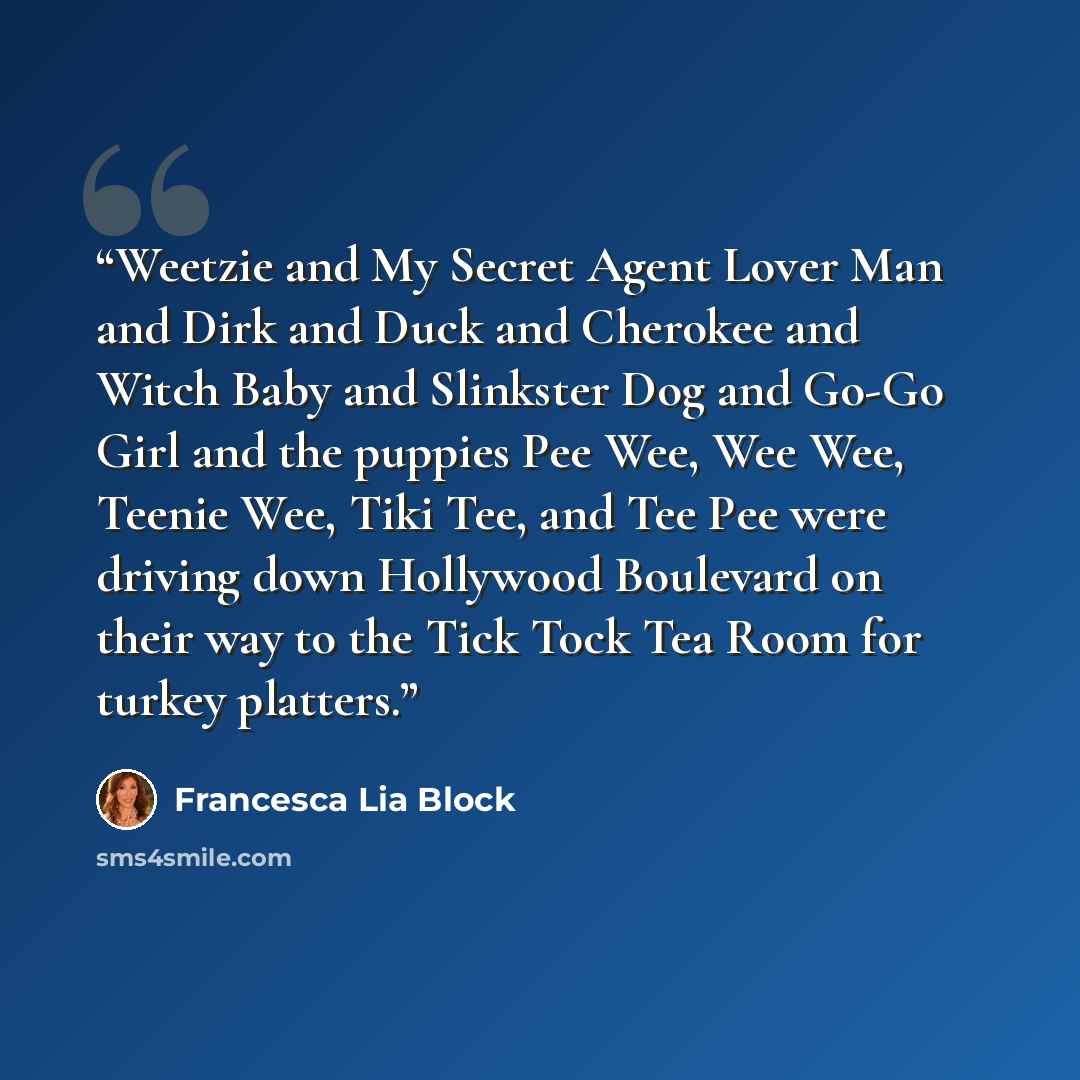 “Weetzie and My Secret Agent Lover Man and Dirk and Duck and Cherokee and Witch Baby and Slinkster Dog and Go-Go Girl and the puppies Pee Wee, Wee Wee, Teenie Wee, Tiki Tee, and Tee Pee were driving down Hollywood Boulevard on their way to the Tick Tock Tea Room for turkey platters.” quote by Francesca Lia Block