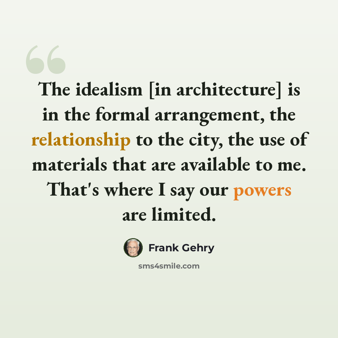 “The idealism [in architecture] is in the formal arrangement, the relationship to the city, the use of materials that are available to me. That's where I say our powers are limited.” quote by Frank Gehry