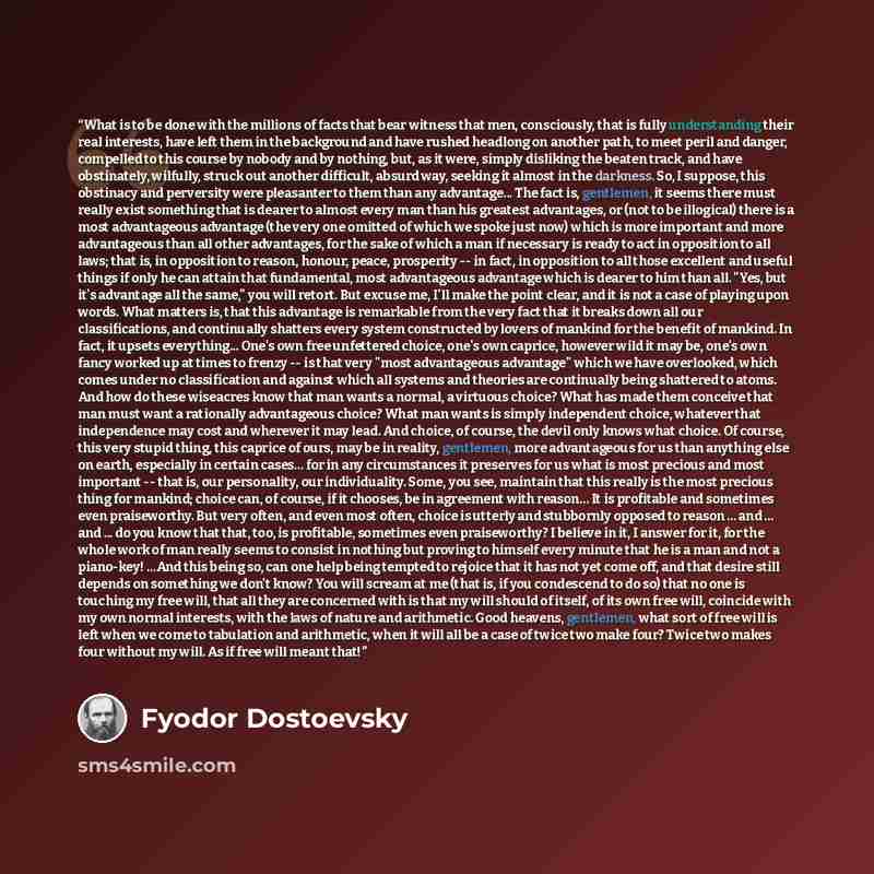 “What is to be done with the millions of facts that bear witness that men, consciously, that is fully understanding their real interests, have left them in the background and have rushed headlong on another path, to meet peril and danger, compelled to this course by nobody and by nothing, but, as…” quote by Fyodor Dostoevsky