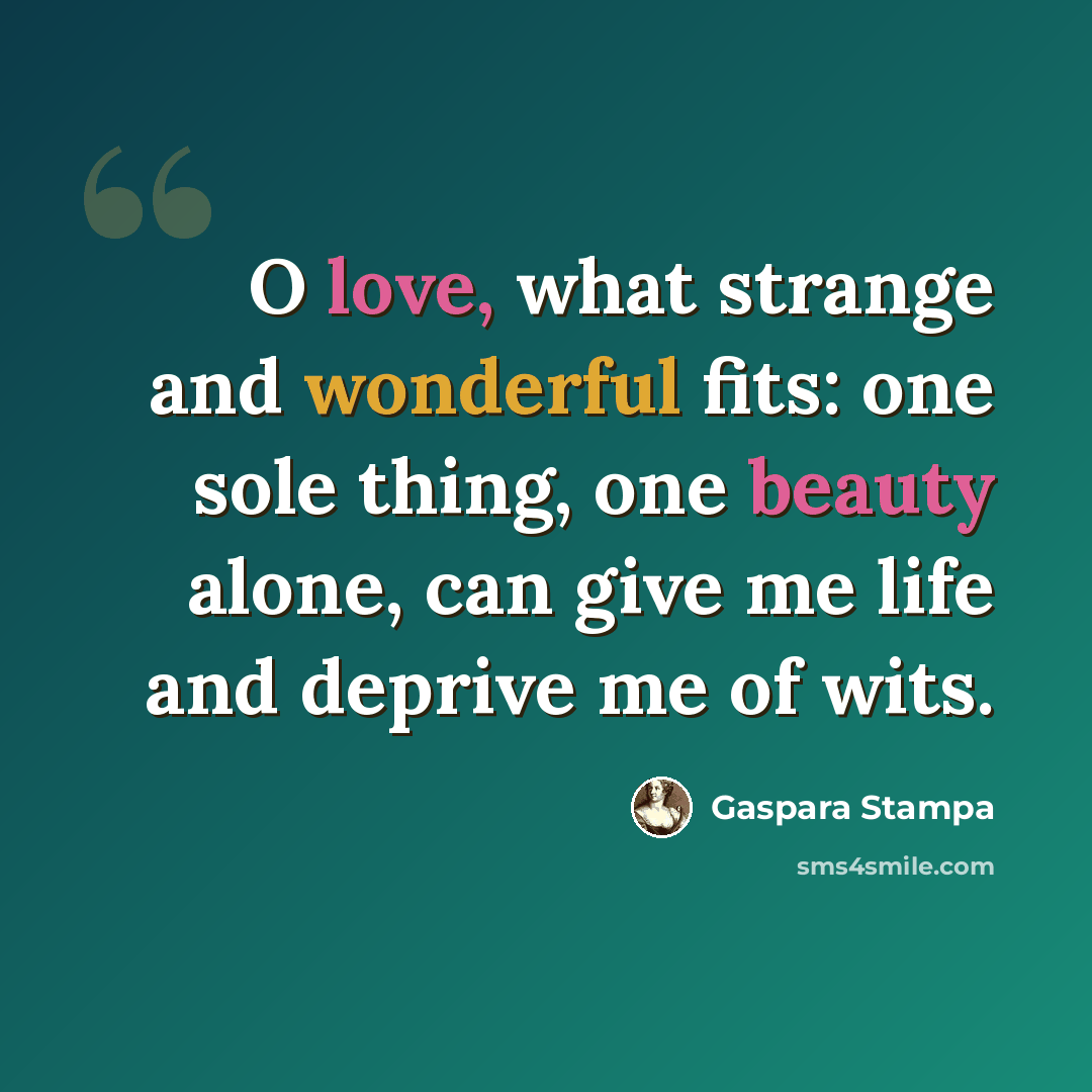 “O love, what strange and wonderful fits: one sole thing, one beauty alone, can give me life and deprive me of wits.” quote by Gaspara Stampa