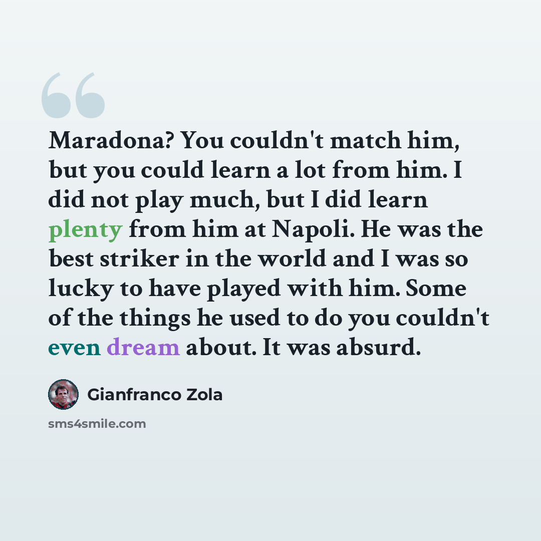 “Maradona? You couldn't match him, but you could learn a lot from him. I did not play much, but I did learn plenty from him at Napoli. He was the best striker in the world and I was so lucky to have played with him. Some of the things he used to do you couldn't even dream about. It was absurd.” quote by Gianfranco Zola