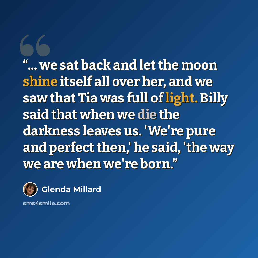 “... we sat back and let the moon shine itself all over her, and we saw that Tia was full of light. Billy said that when we die the darkness leaves us. 'We're pure and perfect then,' he said, 'the way we are when we're born.” quote by Glenda Millard