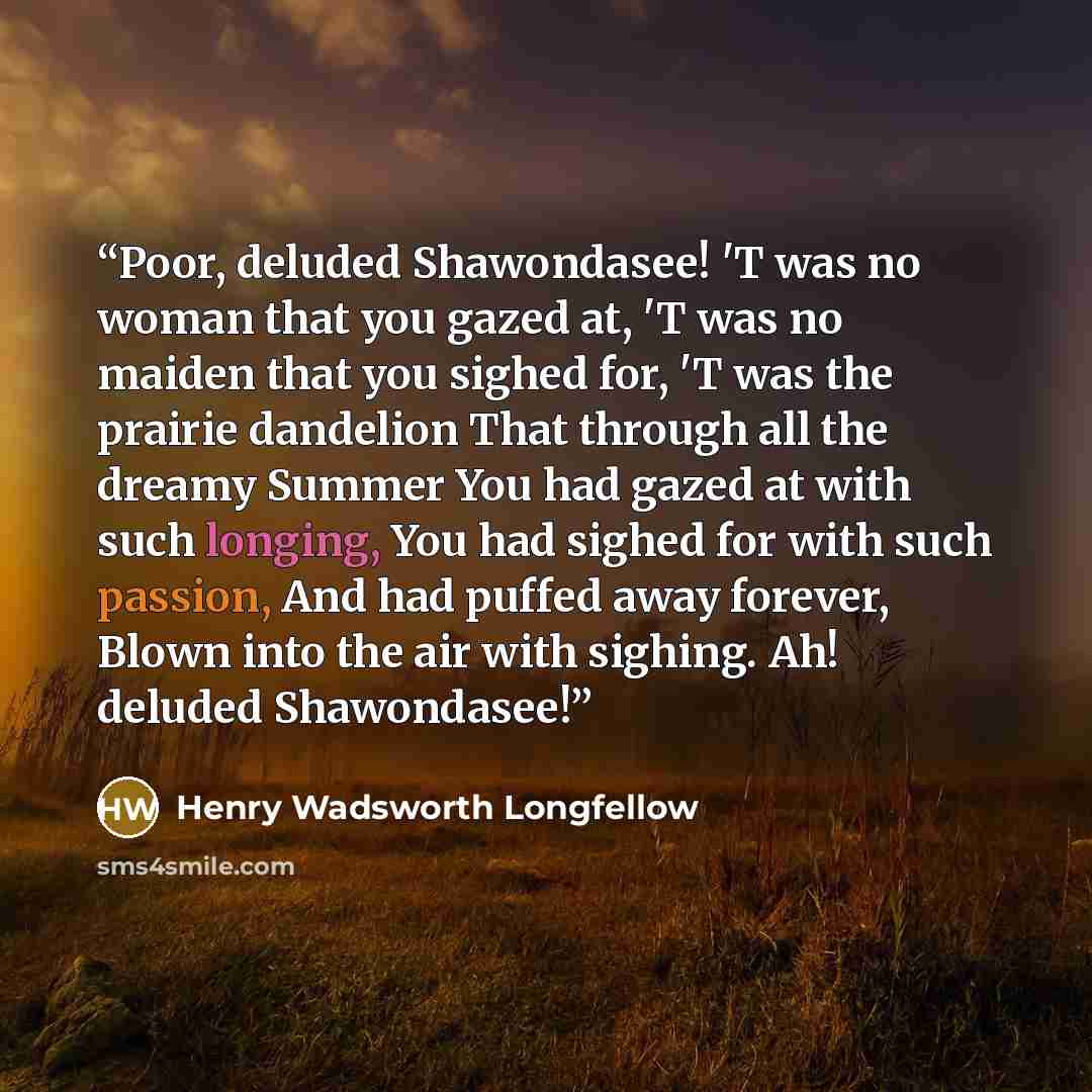 “Poor, deluded Shawondasee! 'T was no woman that you gazed at, 'T was no maiden that you sighed for, 'T was the prairie dandelion That through all the dreamy Summer You had gazed at with such longing, You had sighed for with such passion, And had puffed away forever, Blown into the air with…” quote by Henry Wadsworth Longfellow