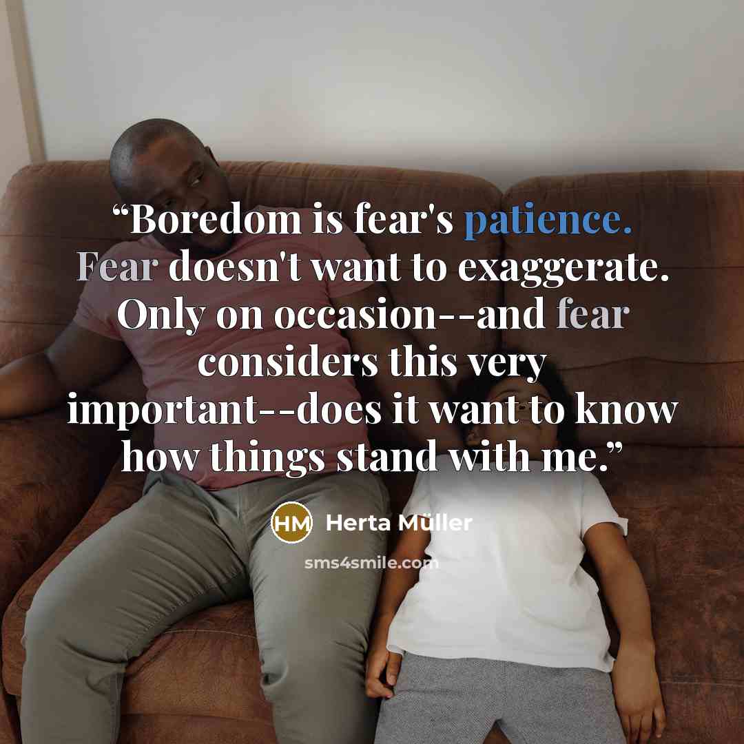 “Boredom is fear's patience. Fear doesn't want to exaggerate. Only on occasion--and fear considers this very important--does it want to know how things stand with me.” quote by Herta Müller