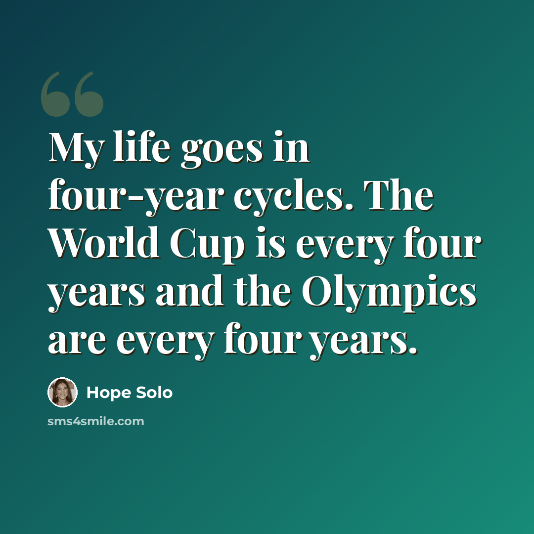 “My life goes in four-year cycles. The World Cup is every four years and the Olympics are every four years.” quote by Hope Solo