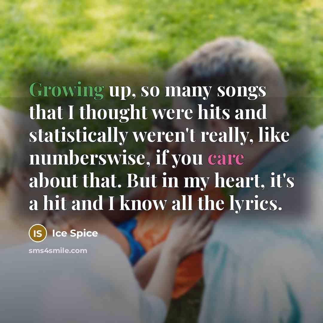 “Growing up, so many songs that I thought were hits and statistically weren't really, like numberswise, if you care about that. But in my heart, it's a hit and I know all the lyrics.” quote by Ice Spice