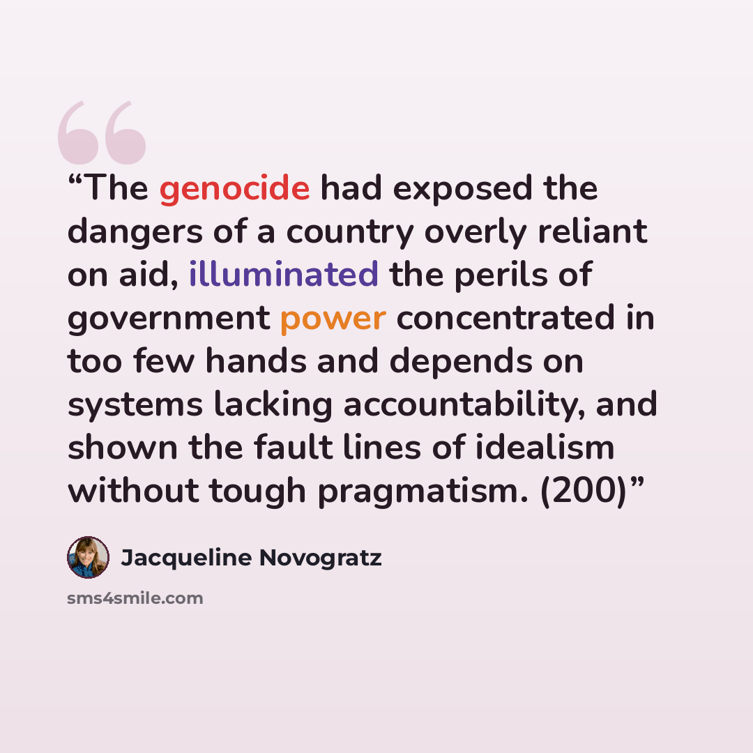 “The genocide had exposed the dangers of a country overly reliant on aid, illuminated the perils of government power concentrated in too few hands and depends on systems lacking accountability, and shown the fault lines of idealism without tough pragmatism. (200)” quote by Jacqueline Novogratz