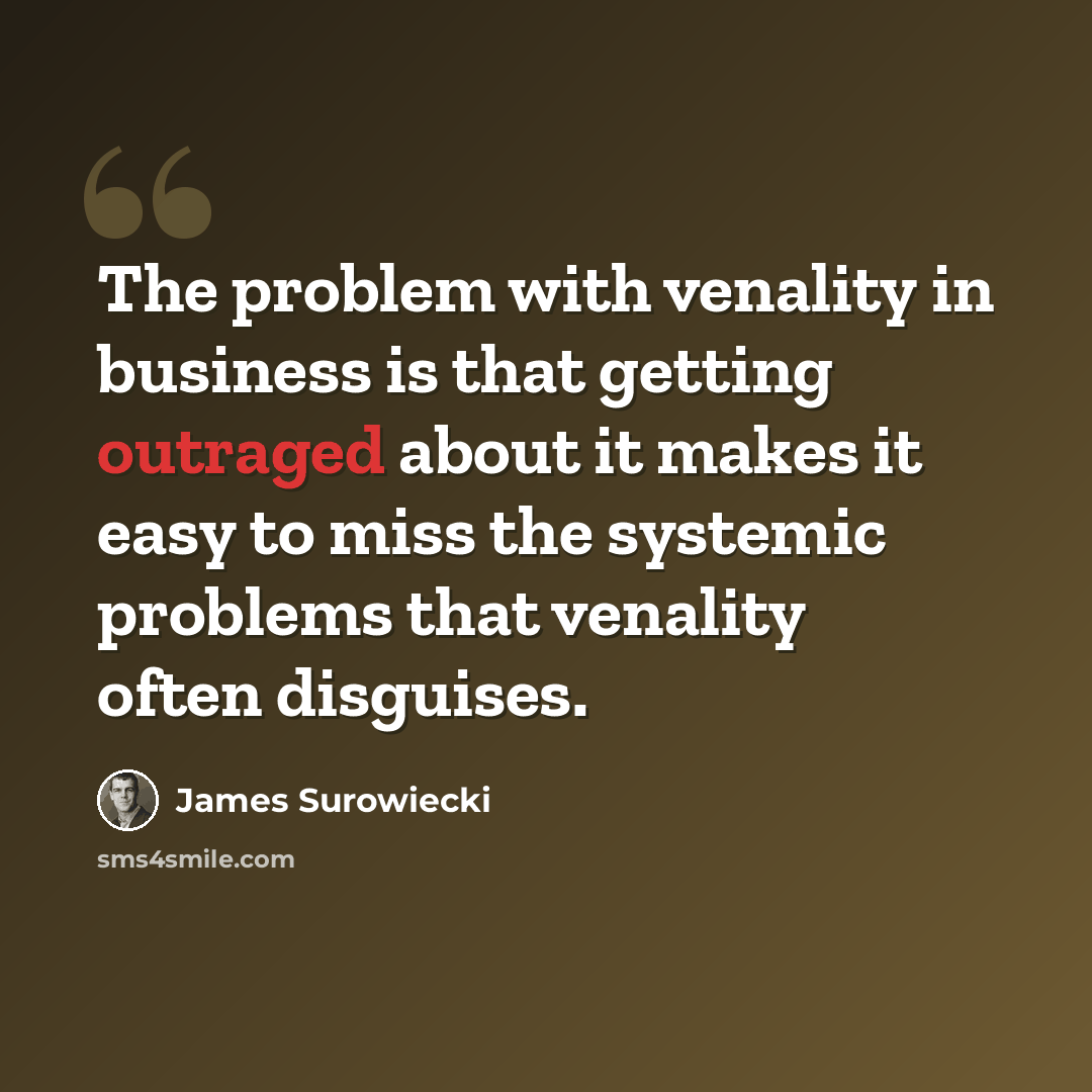 “The problem with venality in business is that getting outraged about it makes it easy to miss the systemic problems that venality often disguises.” quote by James Surowiecki