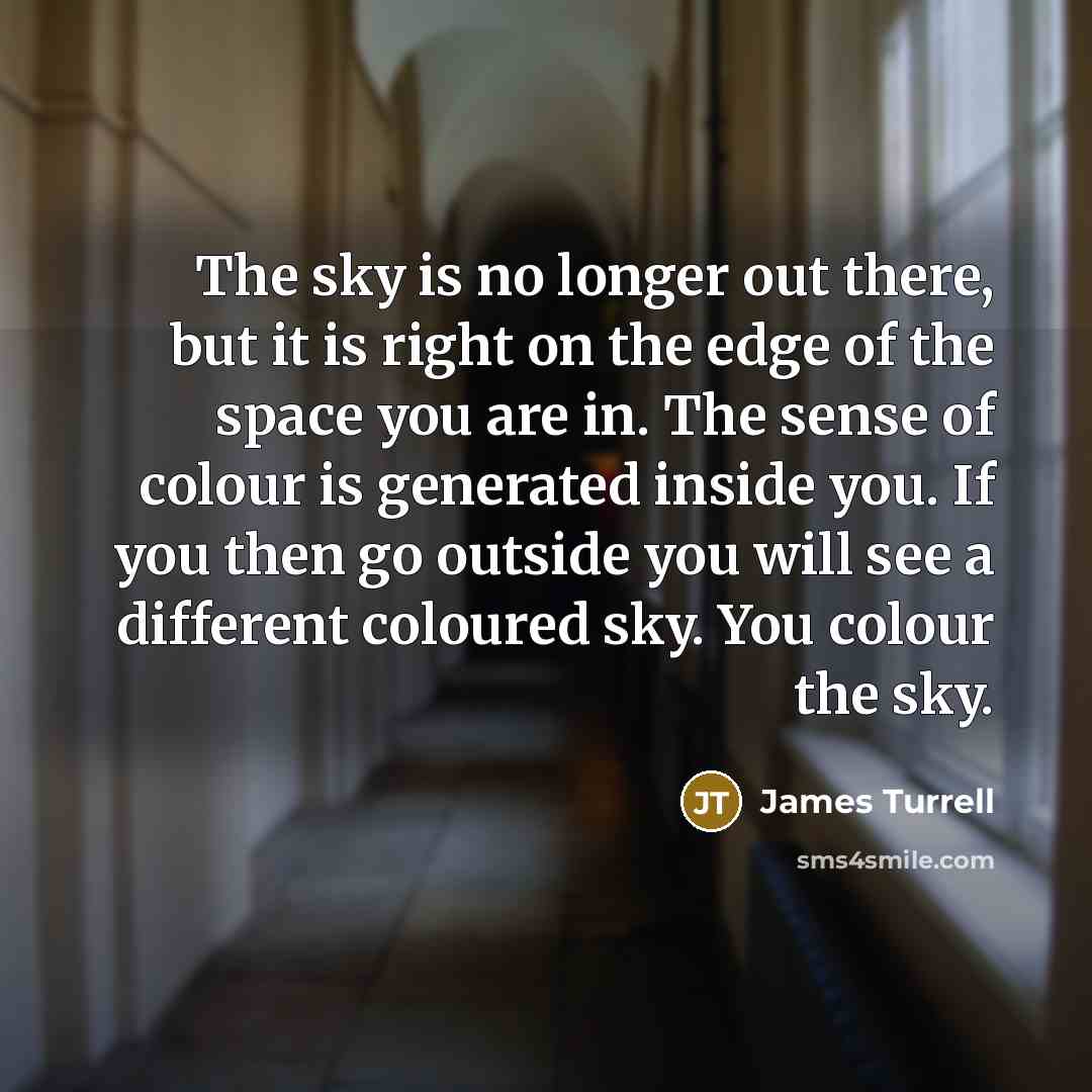 “The sky is no longer out there, but it is right on the edge of the space you are in. The sense of colour is generated inside you. If you then go outside you will see a different coloured sky. You colour the sky.” quote by James Turrell