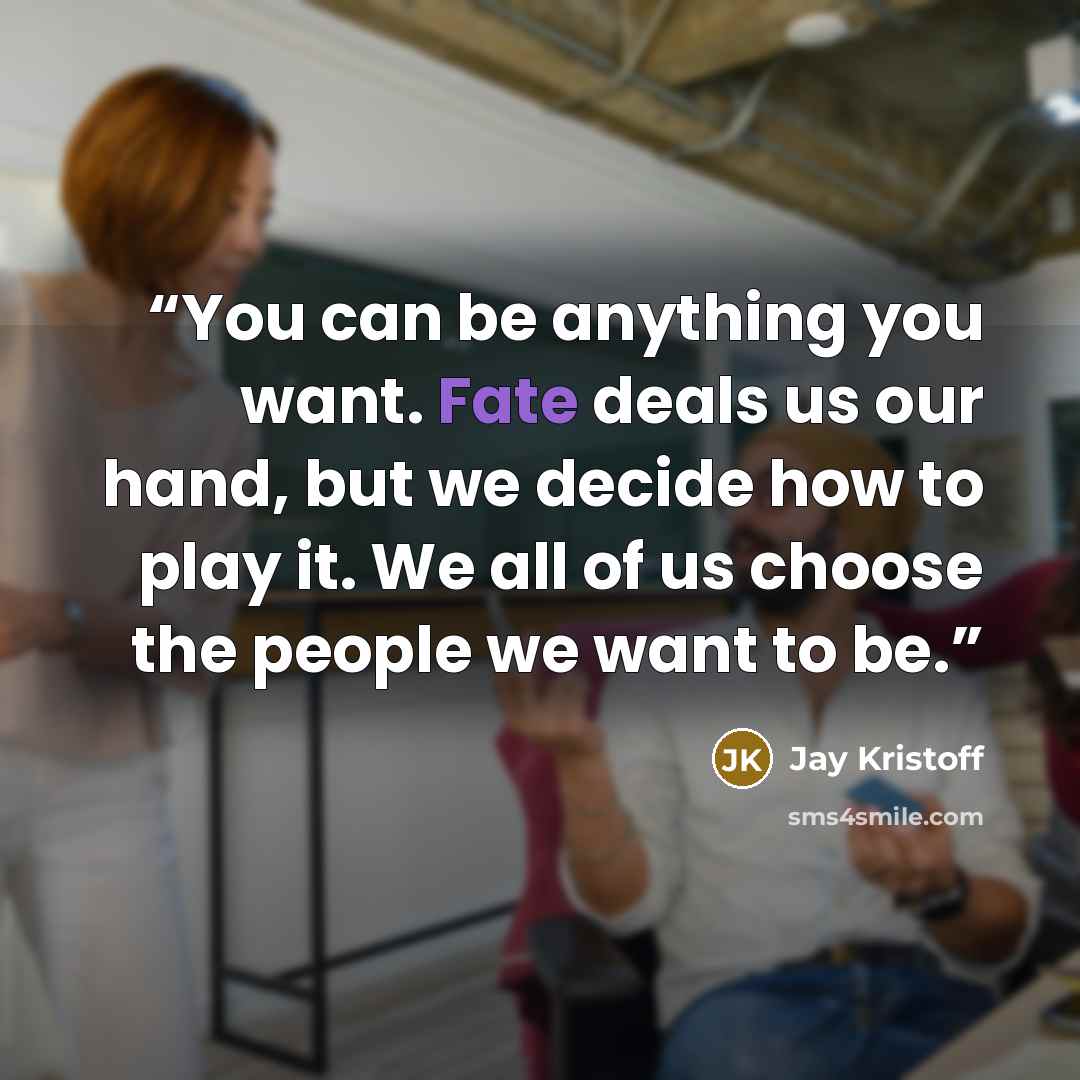 “You can be anything you want. Fate deals us our hand, but we decide how to play it. We all of us choose the people we want to be.” quote by Jay Kristoff