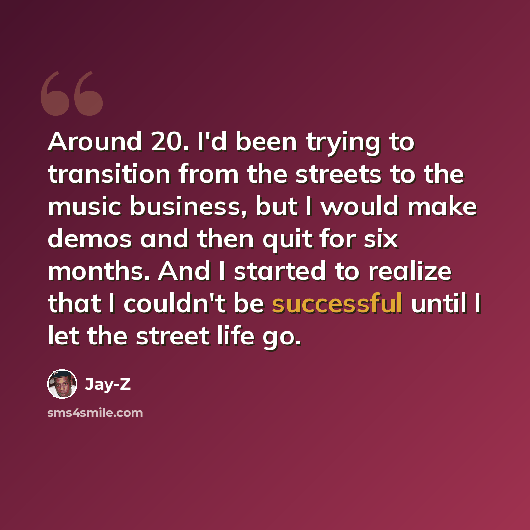 “Around 20. I'd been trying to transition from the streets to the music business, but I would make demos and then quit for six months. And I started to realize that I couldn't be successful until I let the street life go.” quote by Jay-Z