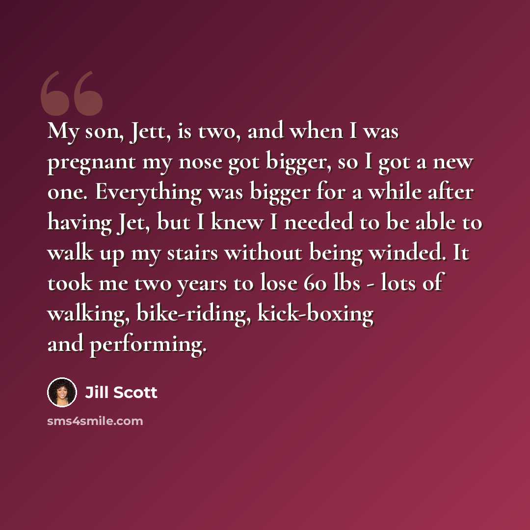 “My son, Jett, is two, and when I was pregnant my nose got bigger, so I got a new one. Everything was bigger for a while after having Jet, but I knew I needed to be able to walk up my stairs without being winded. It took me two years to lose 60 lbs - lots of walking, bike-riding, kick-boxing and…” quote by Jill Scott