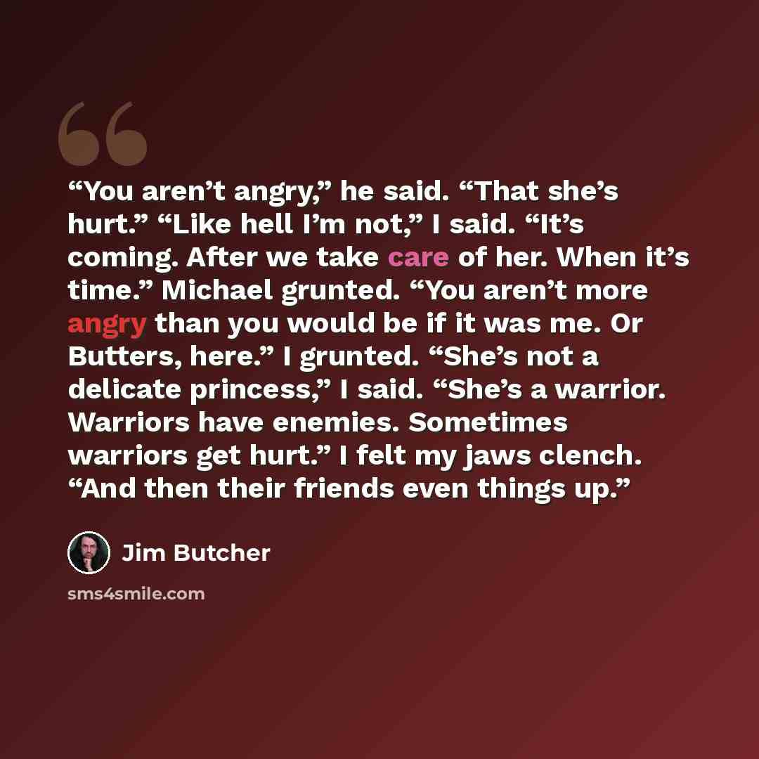 “You aren’t angry,” he said. “That she’s hurt.” “Like hell I’m not,” I said. “It’s coming. After we take care of her. When it’s time.” Michael grunted. “You aren’t more angry than you would be if it was me. Or Butters, here.” I grunted. “She’s not a delicate princess,” I said. “She’s a warrior…” quote by Jim Butcher