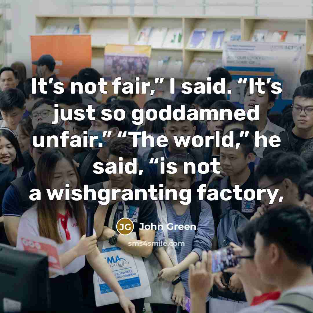 “It’s not fair,” I said. “It’s just so goddamned unfair.” “The world,” he said, “is not a wishgranting factory,” quote by John Green