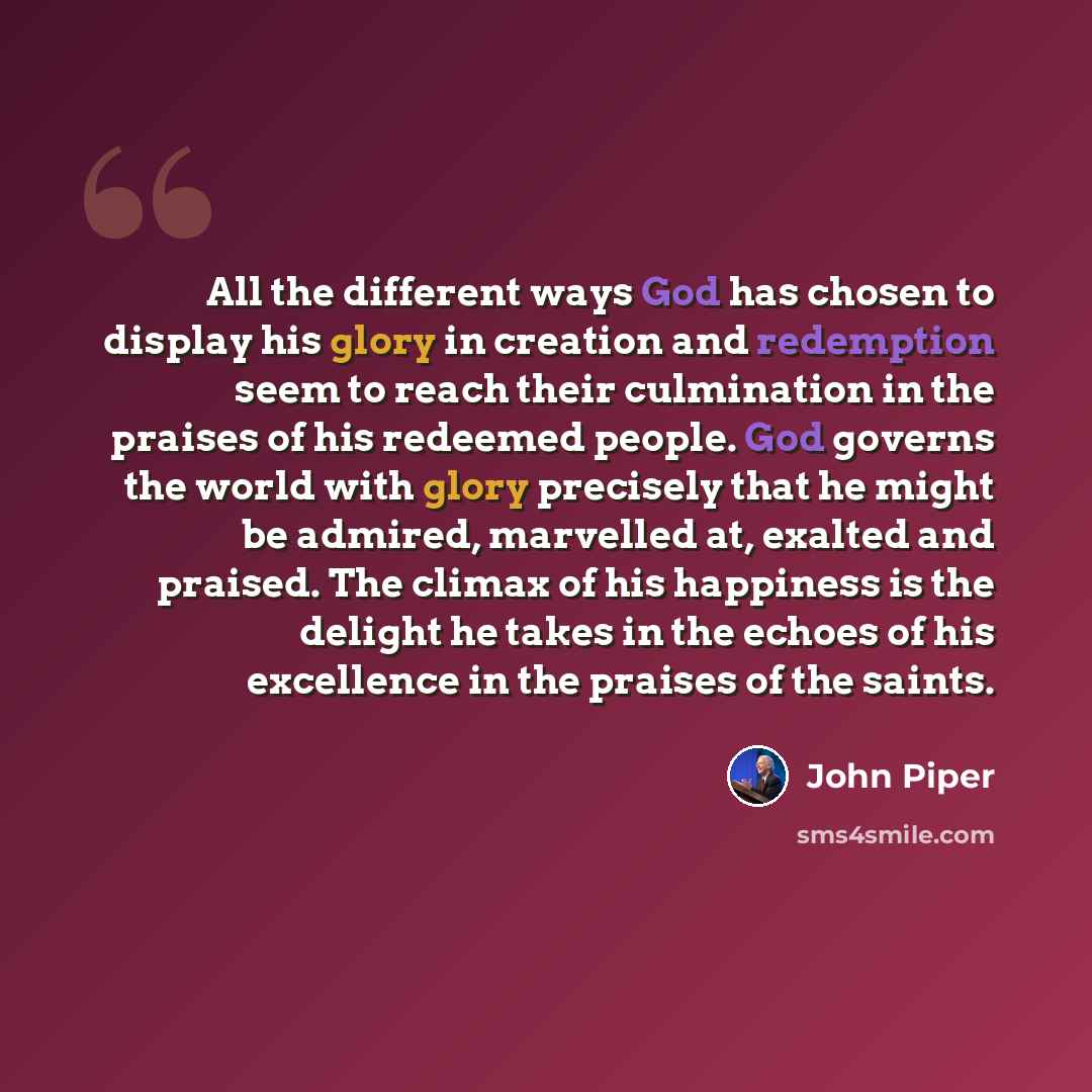 “All the different ways God has chosen to display his glory in creation and redemption seem to reach their culmination in the praises of his redeemed people. God governs the world with glory precisely that he might be admired, marvelled at, exalted and praised. The climax of his happiness is the…” quote by John Piper