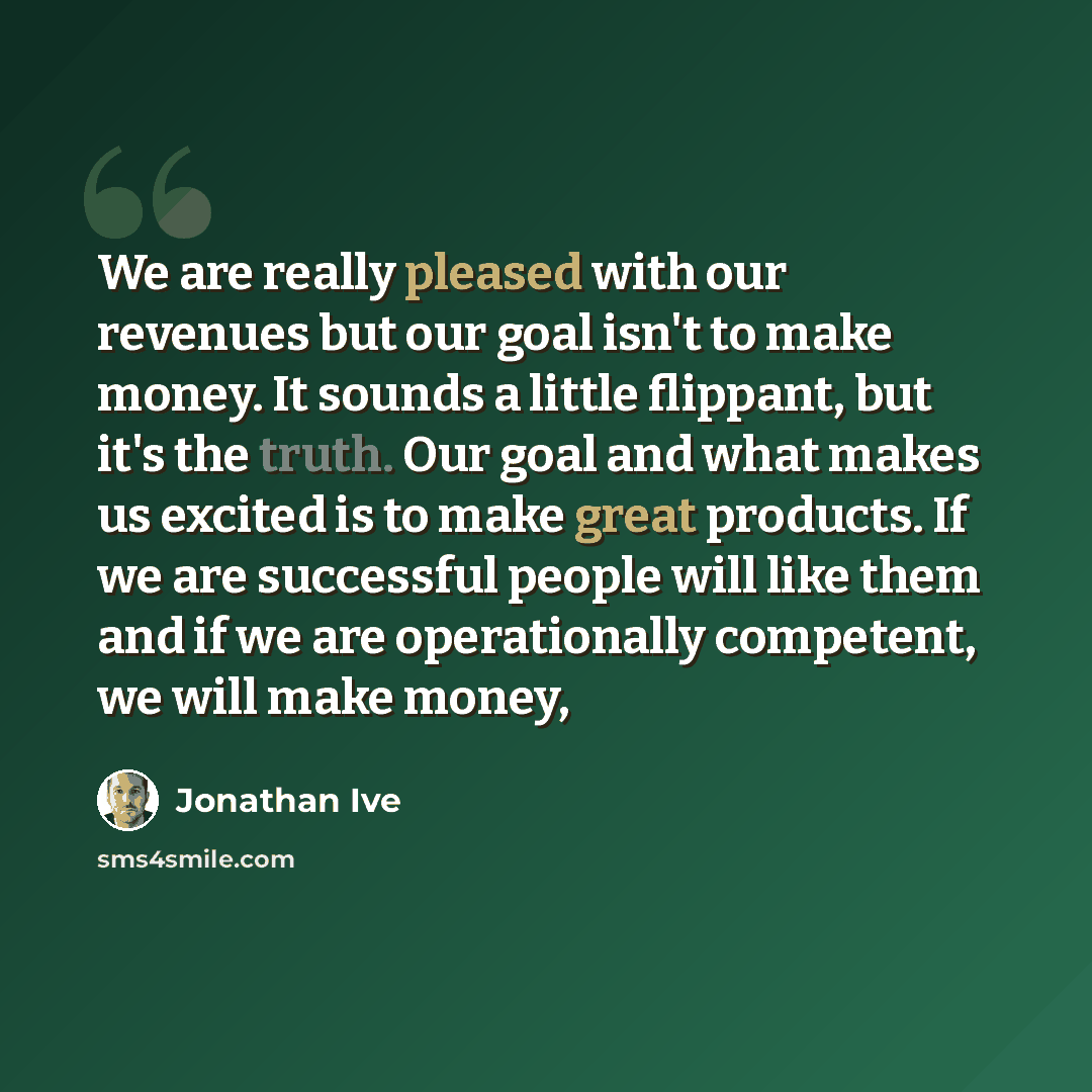 “We are really pleased with our revenues but our goal isn't to make money. It sounds a little flippant, but it's the truth. Our goal and what makes us excited is to make great products. If we are successful people will like them and if we are operationally competent, we will make money,” quote by Jonathan Ive