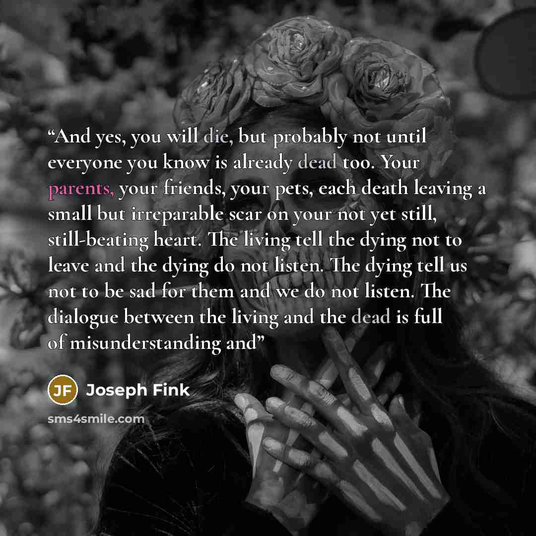 “And yes, you will die, but probably not until everyone you know is already dead too. Your parents, your friends, your pets, each death leaving a small but irreparable scar on your not yet still, still-beating heart. The living tell the dying not to leave and the dying do not listen. The dying tell…” quote by Joseph Fink
