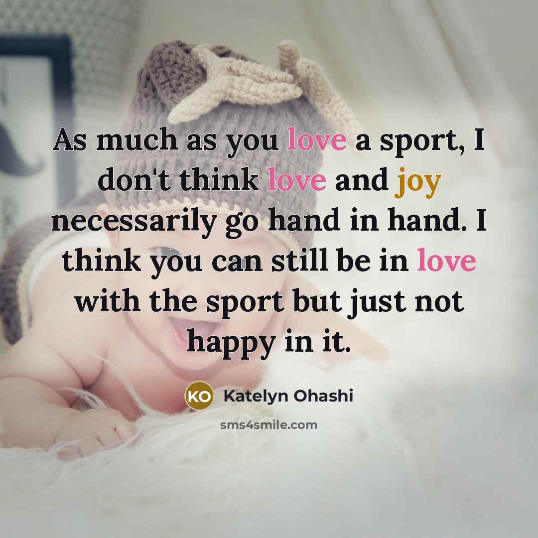 “As much as you love a sport, I don't think love and joy necessarily go hand in hand. I think you can still be in love with the sport but just not happy in it.” quote by Katelyn Ohashi