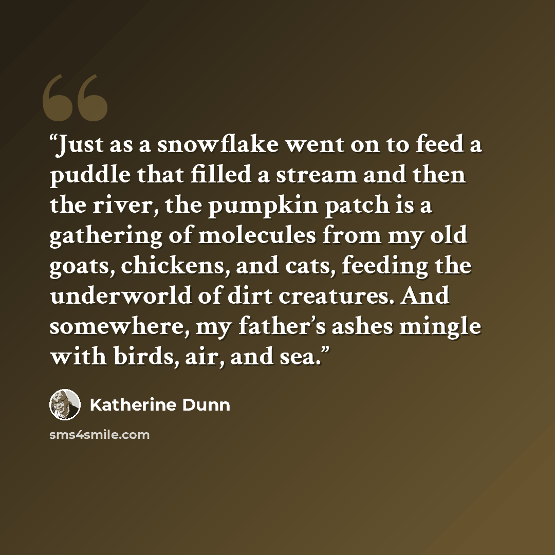 “Just as a snowflake went on to feed a puddle that filled a stream and then the river, the pumpkin patch is a gathering of molecules from my old goats, chickens, and cats, feeding the underworld of dirt creatures. And somewhere, my father’s ashes mingle with birds, air, and sea.” quote by Katherine Dunn