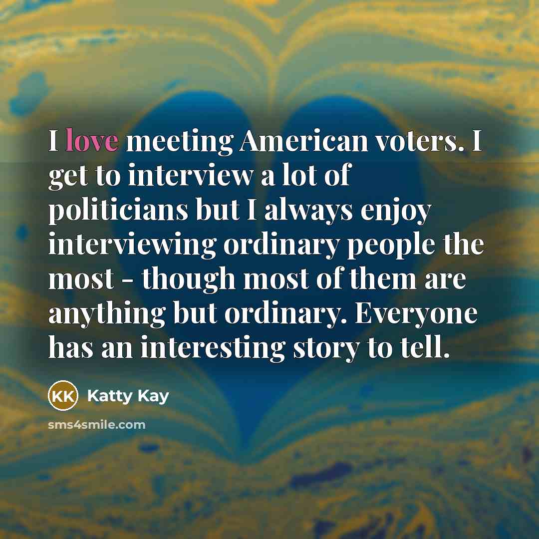 “I love meeting American voters. I get to interview a lot of politicians but I always enjoy interviewing ordinary people the most - though most of them are anything but ordinary. Everyone has an interesting story to tell.” quote by Katty Kay