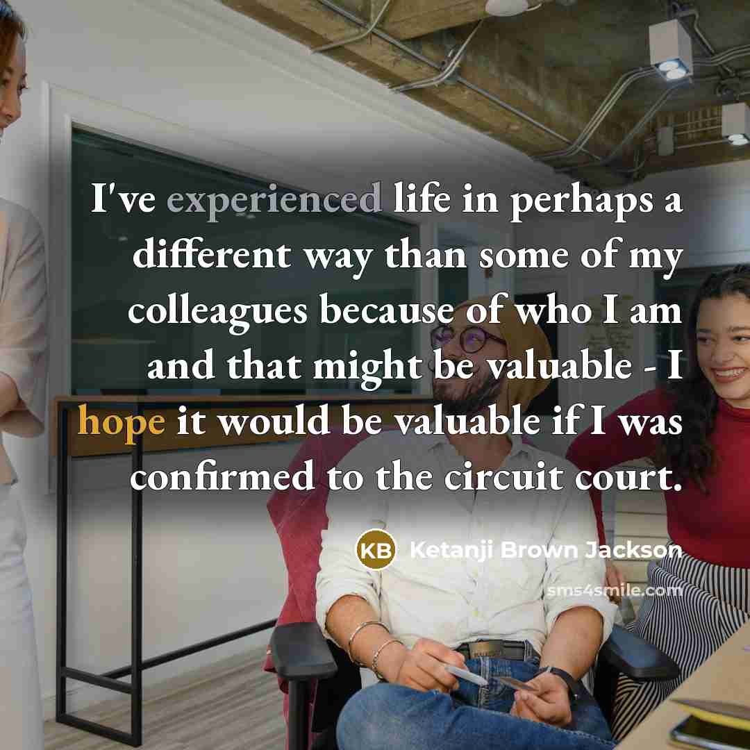 “I've experienced life in perhaps a different way than some of my colleagues because of who I am and that might be valuable - I hope it would be valuable if I was confirmed to the circuit court.” quote by Ketanji Brown Jackson