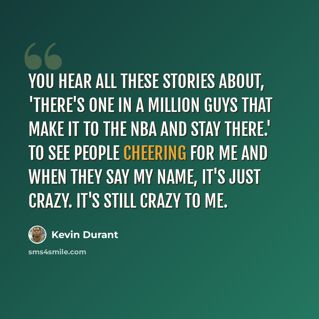 “You hear all these stories about, 'There's one in a million guys that make it to the NBA and stay there.' To see people cheering for me and when they say my name, it's just crazy. It's still crazy to me.” quote by Kevin Durant