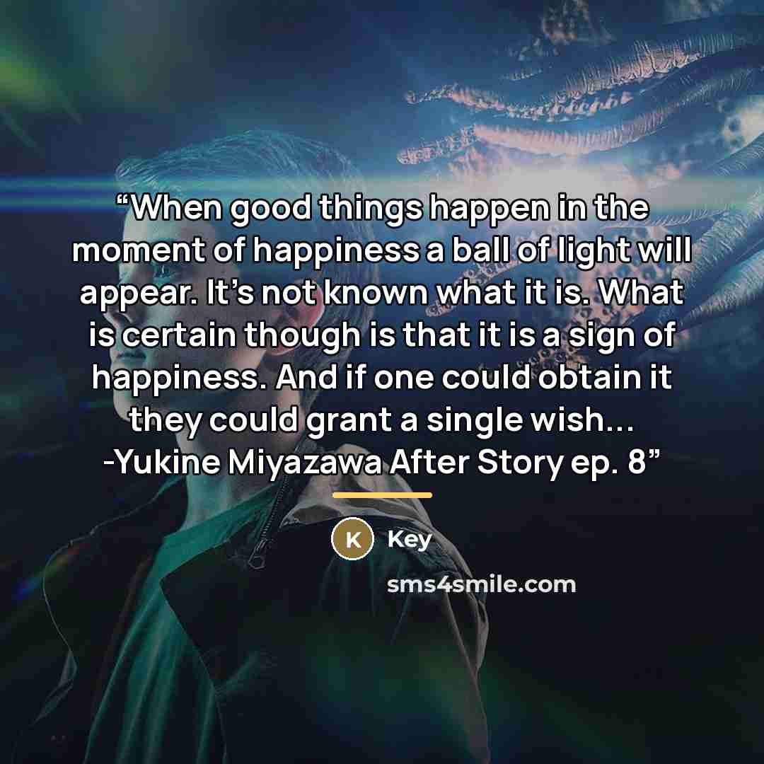 “When good things happen in the moment of happiness a ball of light will appear. It's not known what it is. What is certain though is that it is a sign of happiness. And if one could obtain﻿ it they could grant a single wish... -Yukine Miyazawa After Story ep. 8” quote by Key