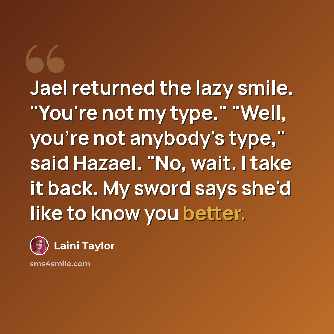 “Jael returned the lazy smile. "You're not my type." "Well, you're not anybody's type," said Hazael. "No, wait. I take it back. My sword says she'd like to know you better.” quote by Laini Taylor