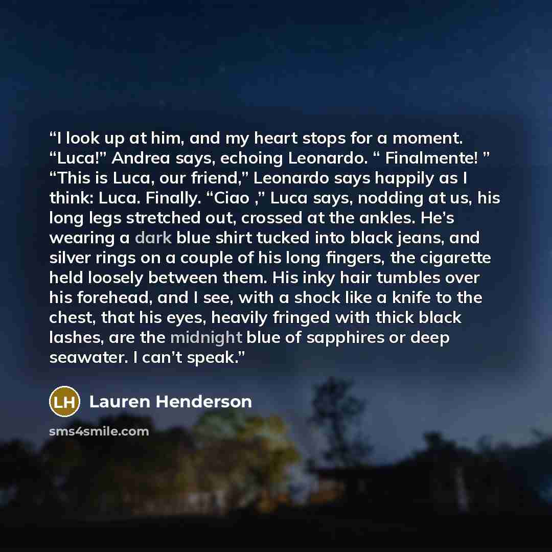 “I look up at him, and my heart stops for a moment. “Luca!” Andrea says, echoing Leonardo. “ Finalmente! ” “This is Luca, our friend,” Leonardo says happily as I think: Luca. Finally. “Ciao ,” Luca says, nodding at us, his long legs stretched out, crossed at the ankles. He’s wearing a dark blue…” quote by Lauren Henderson