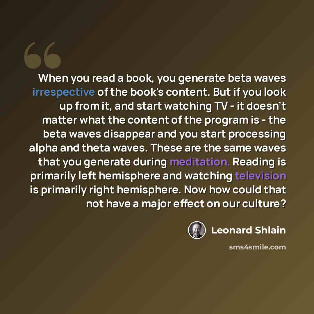 “When you read a book, you generate beta waves irrespective of the book's content. But if you look up from it, and start watching TV - it doesn't matter what the content of the program is - the beta waves disappear and you start processing alpha and theta waves. These are the same waves that you…” quote by Leonard Shlain