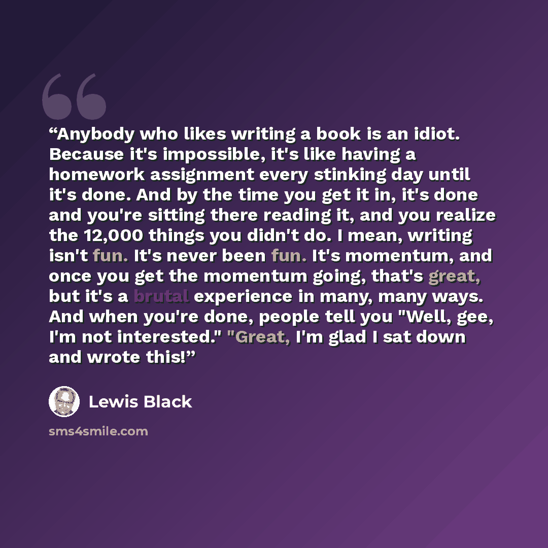 “Anybody who likes writing a book is an idiot. Because it's impossible, it's like having a homework assignment every stinking day until it's done. And by the time you get it in, it's done and you're sitting there reading it, and you realize the 12,000 things you didn't do. I mean, writing isn't…” quote by Lewis Black