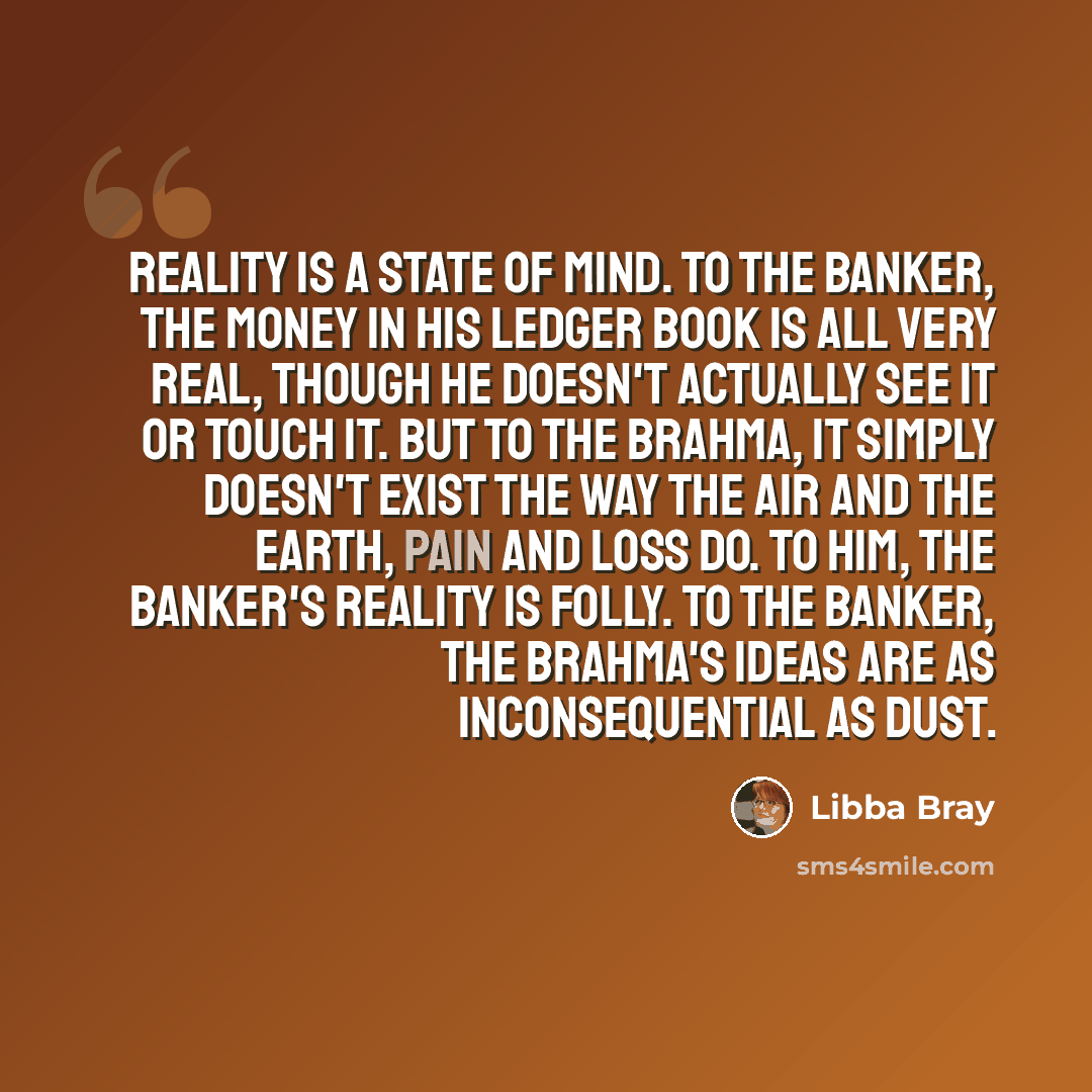 “Reality is a state of mind. To the banker, the money in his ledger book is all very real, though he doesn't actually see it or touch it. But to the Brahma, it simply doesn't exist the way the air and the earth, pain and loss do. To him, the banker's reality is folly. To the banker, the Brahma's…” quote by Libba Bray