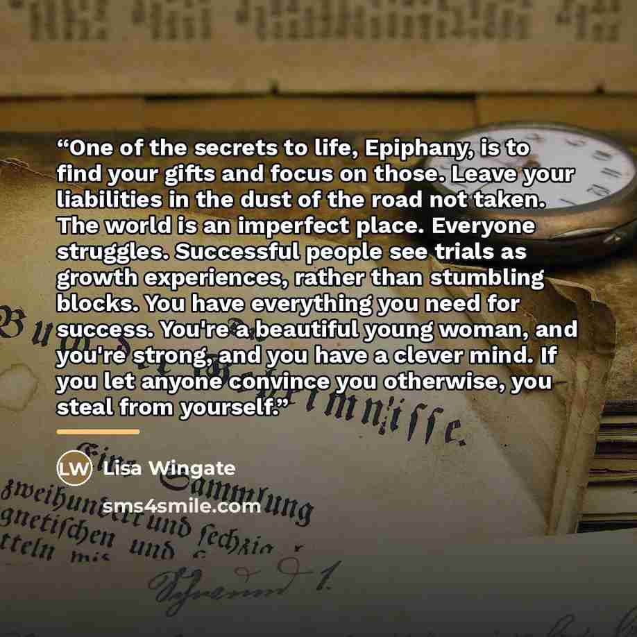 “One of the secrets to life, Epiphany, is to find your gifts and focus on those. Leave your liabilities in the dust of the road not taken. The world is an imperfect place. Everyone struggles. Successful people see trials as growth experiences, rather than stumbling blocks. You have everything you…” quote by Lisa Wingate