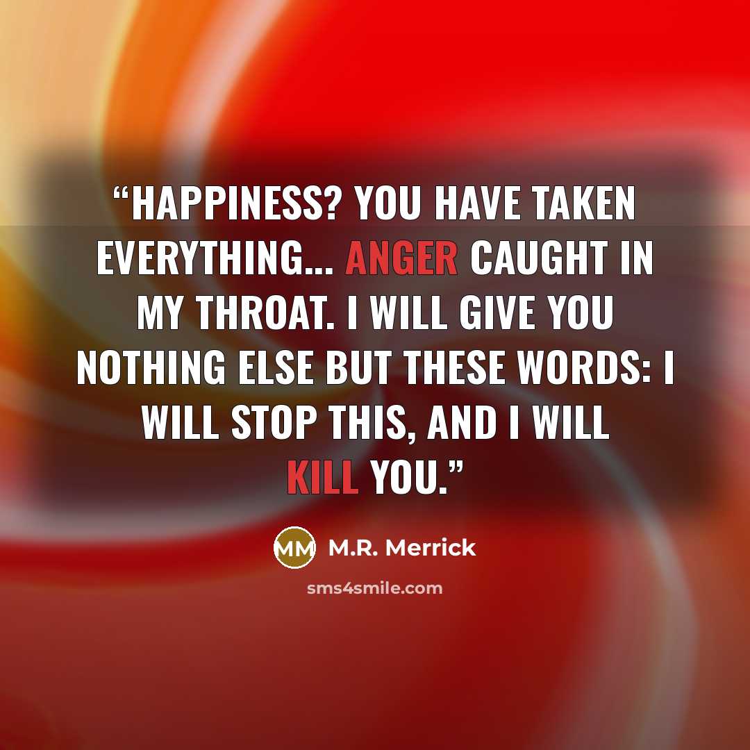 “Happiness? You have taken everything... Anger caught in my throat. I will give you nothing else but these words: I will stop this, and I will kill you.” quote by M.R. Merrick