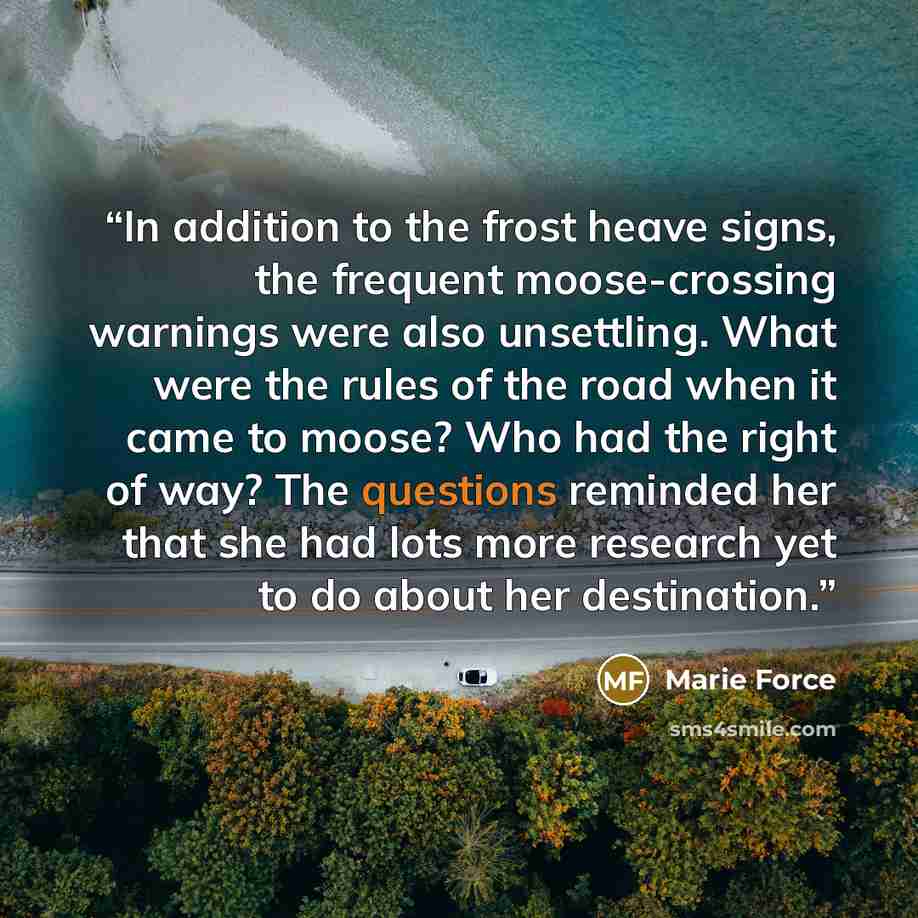 “In addition to the frost heave signs, the frequent moose-crossing warnings were also unsettling. What were the rules of the road when it came to moose? Who had the right of way? The questions reminded her that she had lots more research yet to do about her destination.” quote by Marie Force