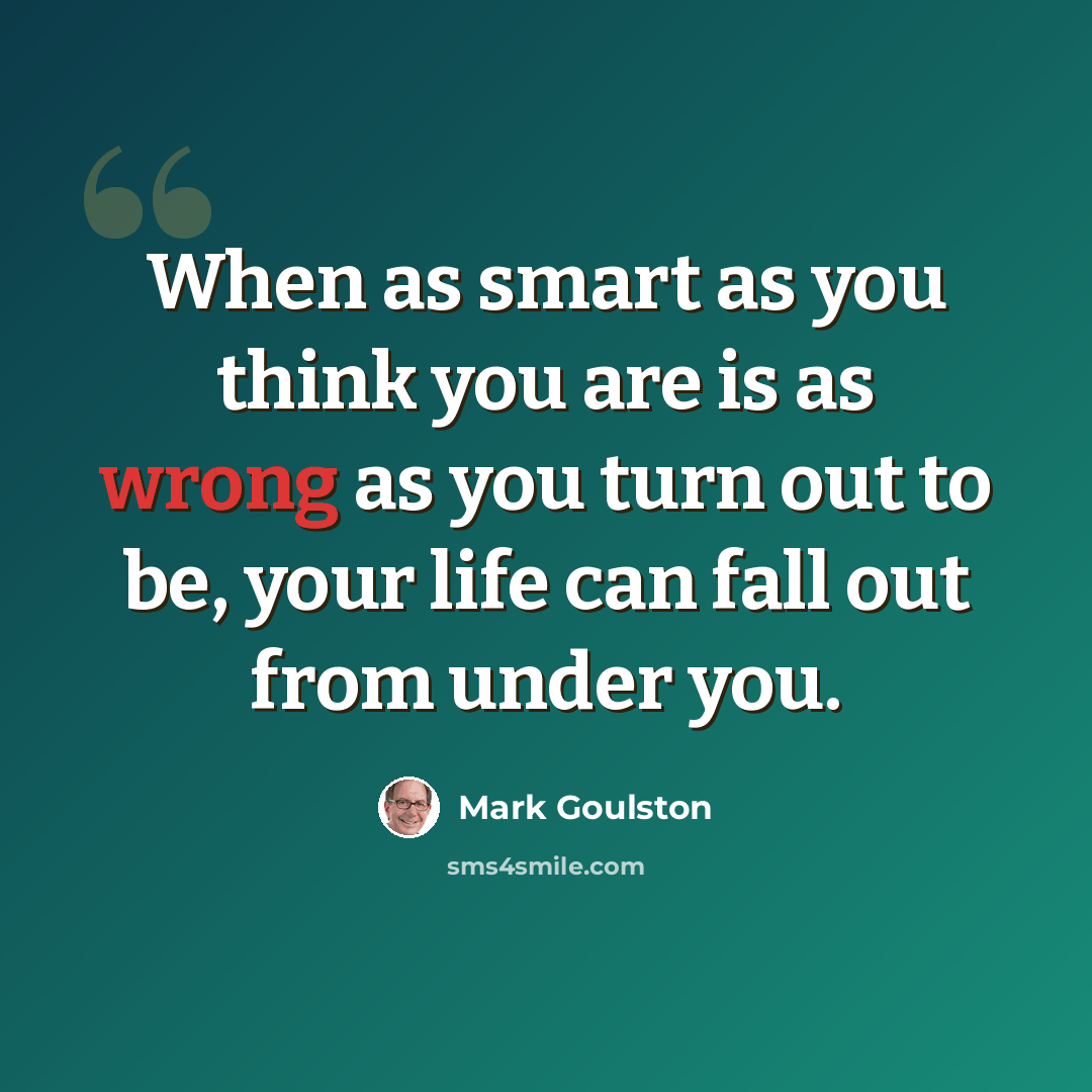 “When as smart as you think you are is as wrong as you turn out to be, your life can fall out from under you.” quote by Mark Goulston