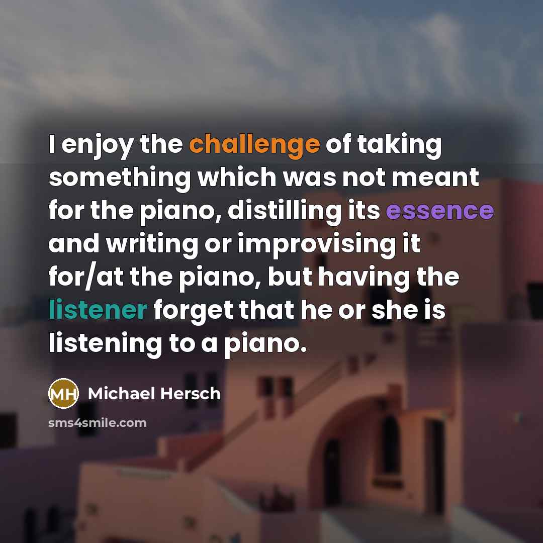 “I enjoy the challenge of taking something which was not meant for the piano, distilling its essence and writing or improvising it for/at the piano, but having the listener forget that he or she is listening to a piano.” quote by Michael Hersch