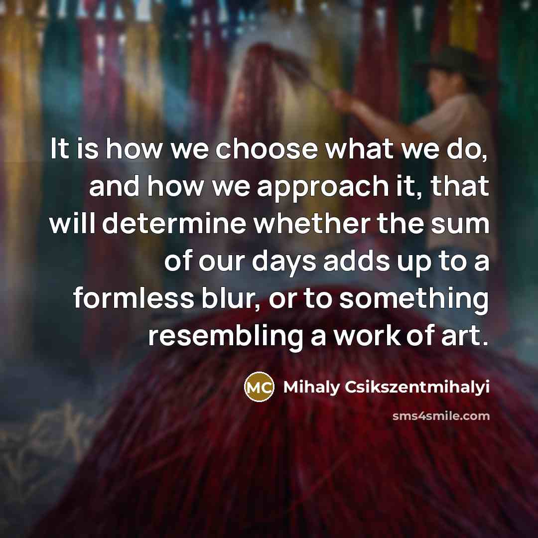 “It is how we choose what we do, and how we approach it, that will determine whether the sum of our days adds up to a formless blur, or to something resembling a work of art.” quote by Mihaly Csikszentmihalyi