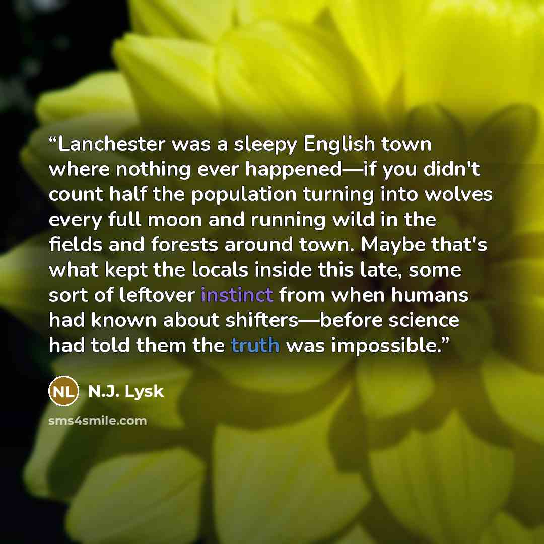 “Lanchester was a sleepy English town where nothing ever happened—if you didn't count half the population turning into wolves every full moon and running wild in the fields and forests around town. Maybe that's what kept the locals inside this late, some sort of leftover instinct from when humans…” quote by N.J. Lysk