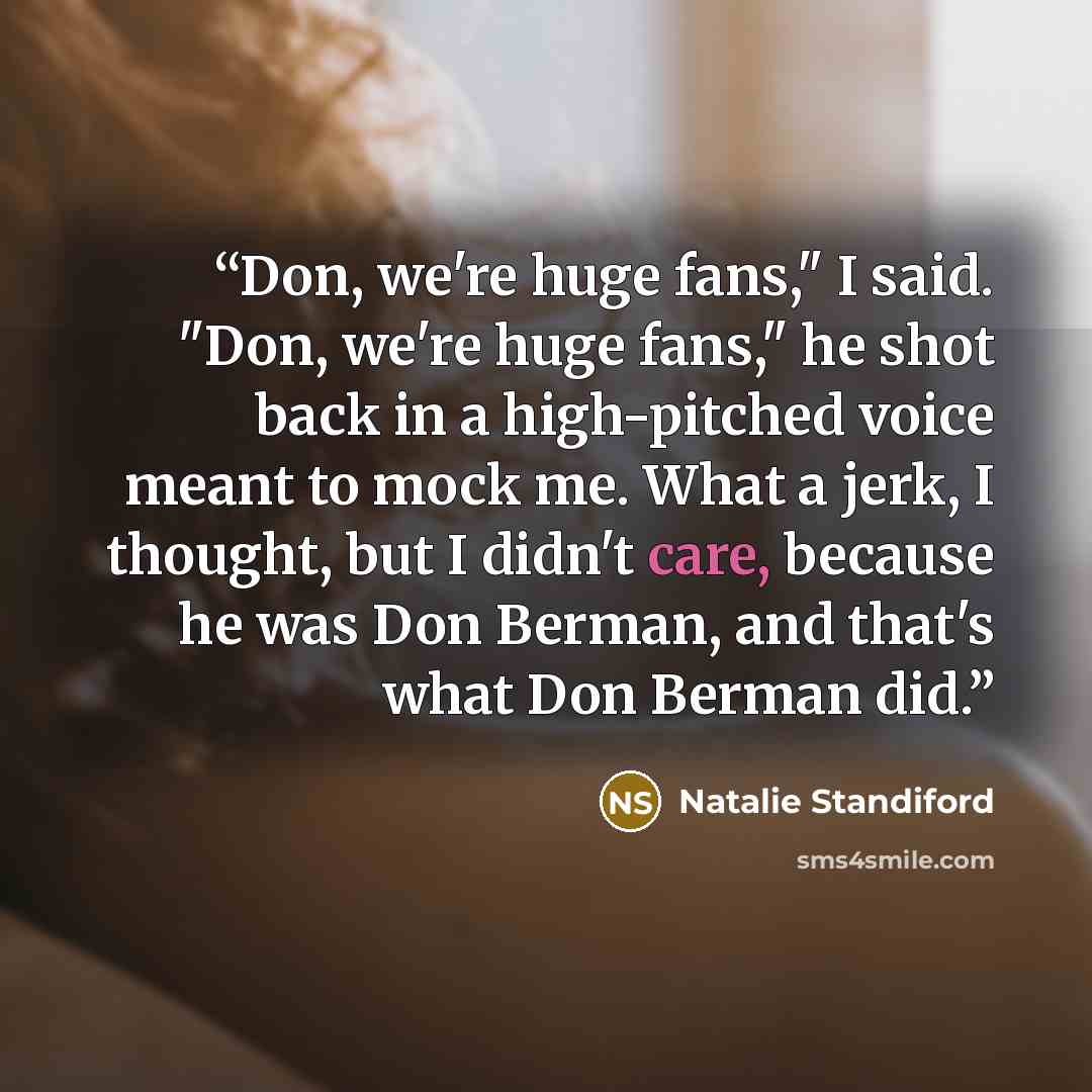 “Don, we're huge fans," I said. "Don, we're huge fans," he shot back in a high-pitched voice meant to mock me. What a jerk, I thought, but I didn't care, because he was Don Berman, and that's what Don Berman did.” quote by Natalie Standiford
