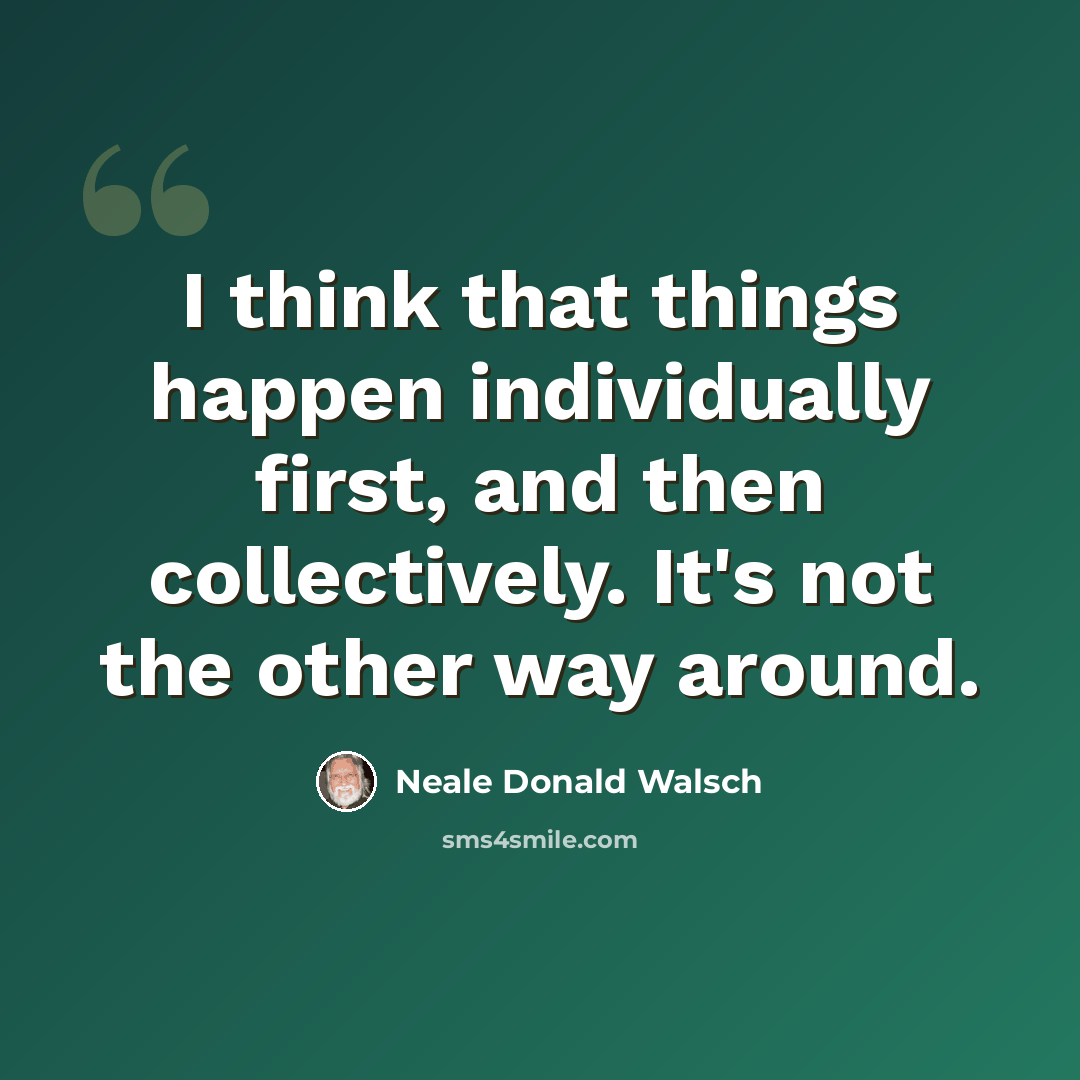 “I think that things happen individually first, and then collectively. It's not the other way around.” quote by Neale Donald Walsch