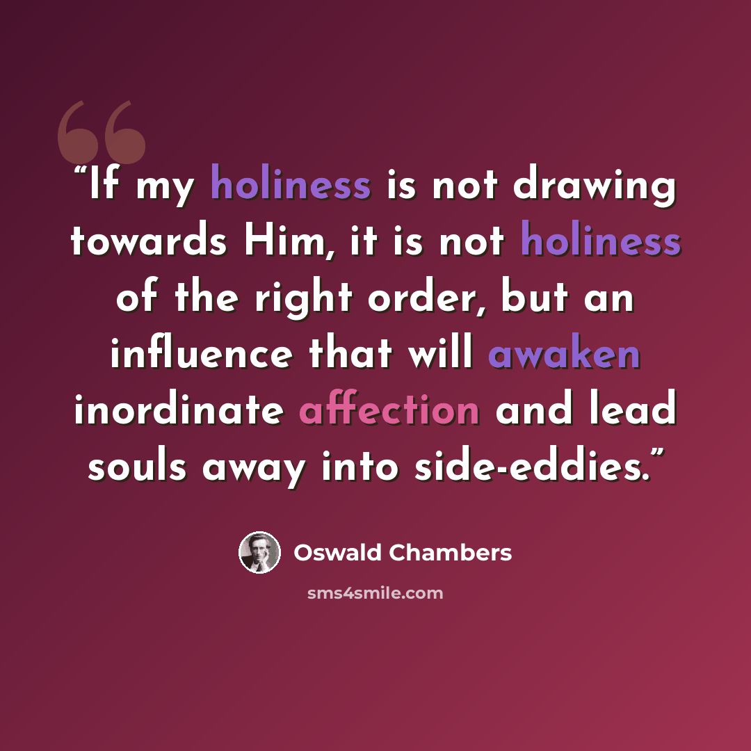 “If my holiness is not drawing towards Him, it is not holiness of the right order, but an influence that will awaken inordinate affection and lead souls away into side-eddies.” quote by Oswald Chambers