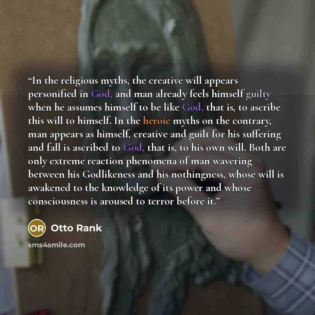 “In the religious myths, the creative will appears personified in God, and man already feels himself guilty when he assumes himself to be like God, that is, to ascribe this will to himself. In the heroic myths on the contrary, man appears as himself, creative and guilt for his suffering and fall is…” quote by Otto Rank