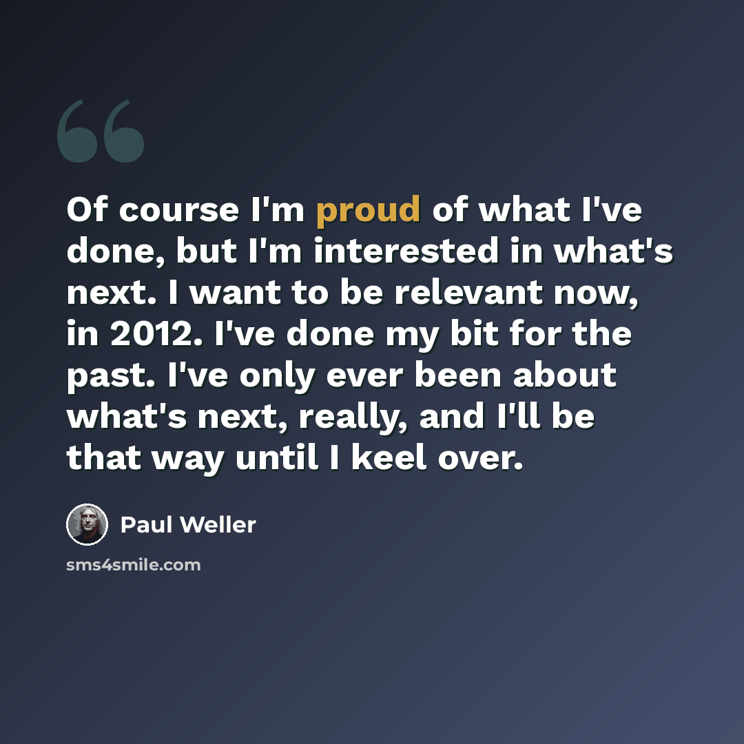 “Of course I'm proud of what I've done, but I'm interested in what's next. I want to be relevant now, in 2012. I've done my bit for the past. I've only ever been about what's next, really, and I'll be that way until I keel over.” quote by Paul Weller