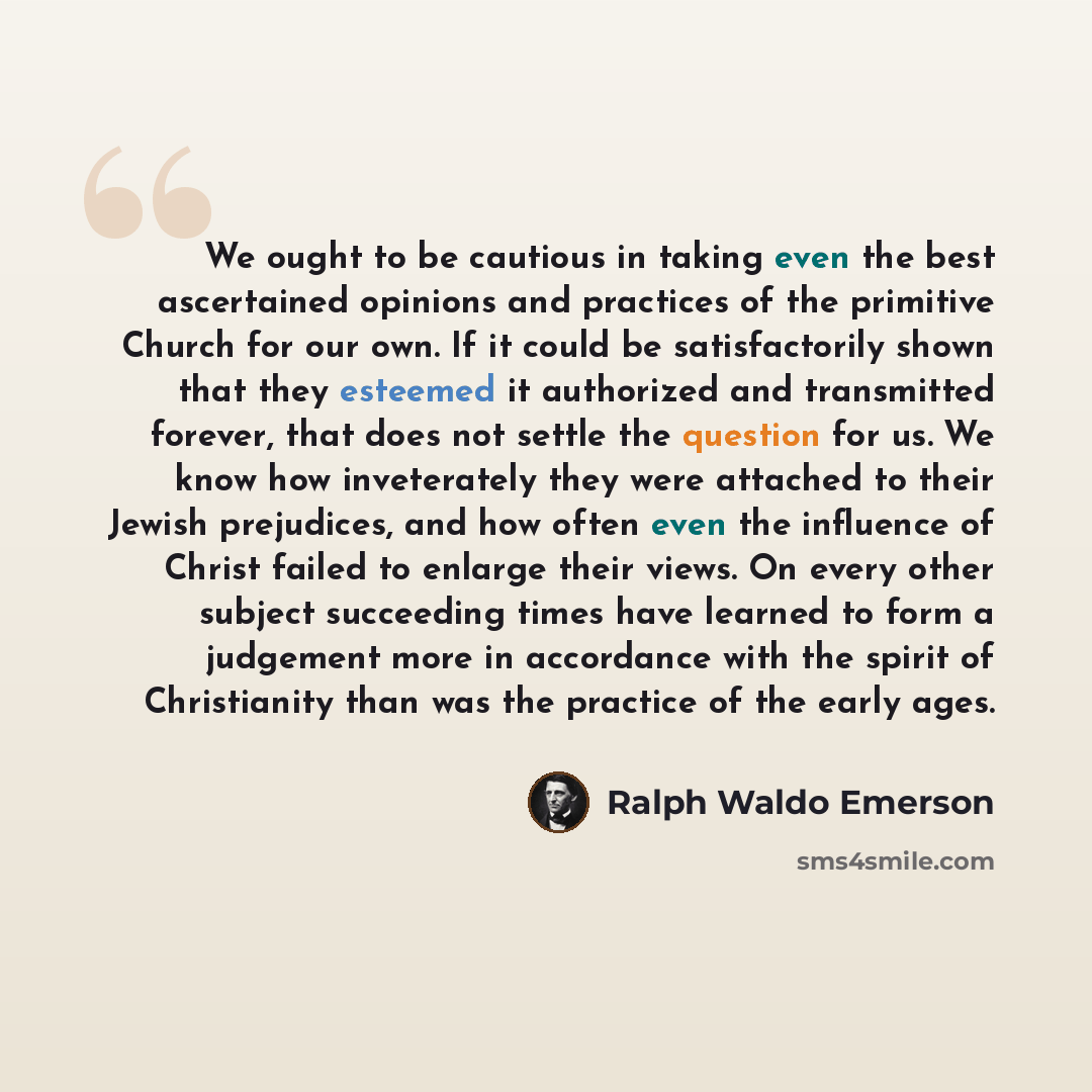 “We ought to be cautious in taking even the best ascertained opinions and practices of the primitive Church for our own. If it could be satisfactorily shown that they esteemed it authorized and transmitted forever, that does not settle the question for us. We know how inveterately they were…” quote by Ralph Waldo Emerson