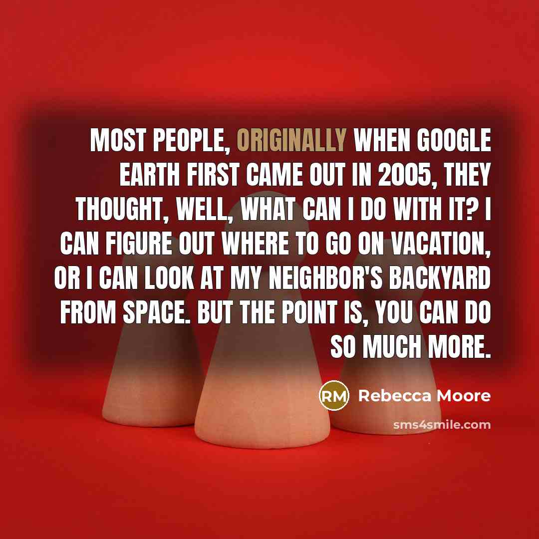 “Most people, originally when Google Earth first came out in 2005, they thought, well, what can I do with it? I can figure out where to go on vacation, or I can look at my neighbor's backyard from space. But the point is, you can do so much more.” quote by Rebecca Moore