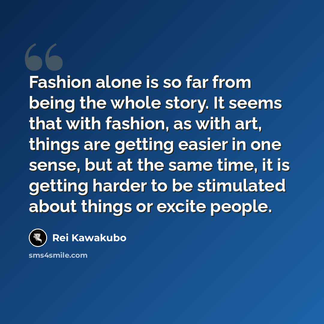 “Fashion alone is so far from being the whole story. It seems that with fashion, as with art, things are getting easier in one sense, but at the same time, it is getting harder to be stimulated about things or excite people.” quote by Rei Kawakubo